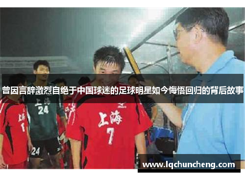 曾因言辞激烈自绝于中国球迷的足球明星如今悔悟回归的背后故事