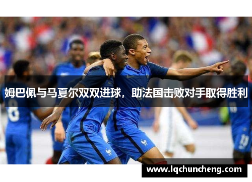 姆巴佩与马夏尔双双进球，助法国击败对手取得胜利
